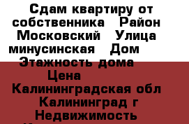 Сдам квартиру от собственника › Район ­ Московский › Улица ­ минусинская › Дом ­ 24 › Этажность дома ­ 6 › Цена ­ 12 000 - Калининградская обл., Калининград г. Недвижимость » Квартиры аренда   